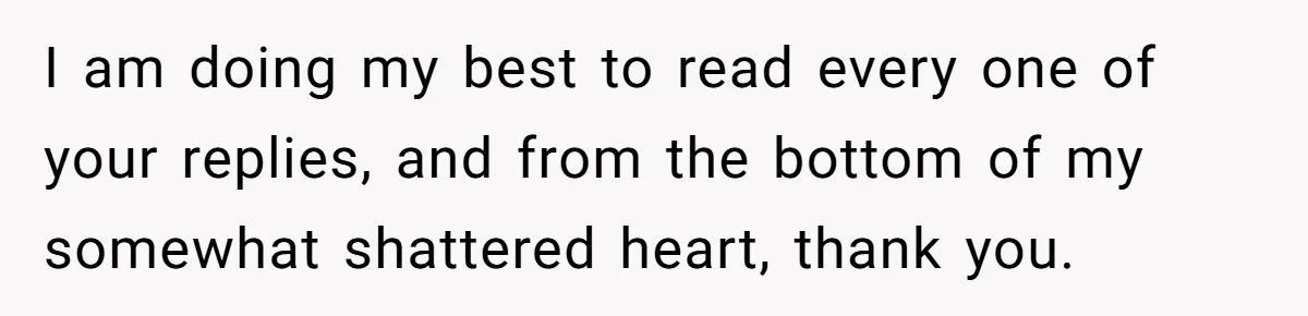 I am doing my best to read every one of your replies, and from the bottom of my somewhat shattered heart, thank you.