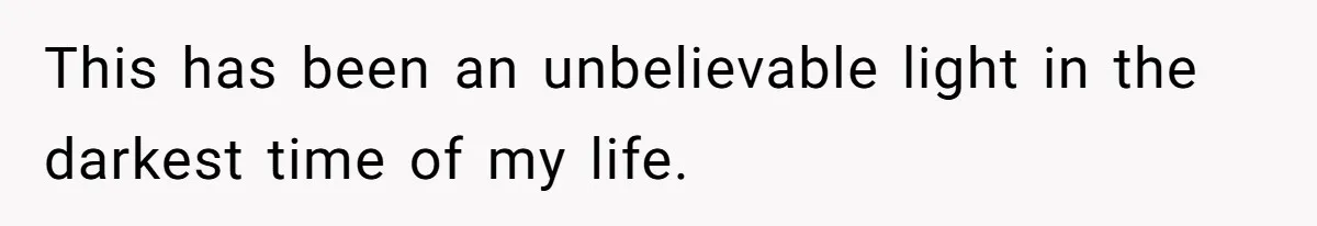 This has been an unbelievable light in the darkest time of my life.