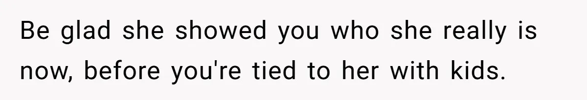 Be glad she showed you who she really is now, before you're tied to her with kids.
