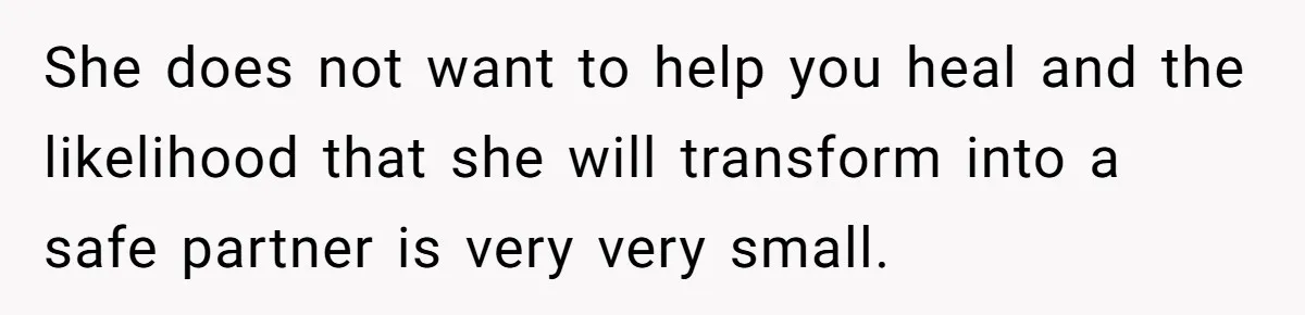 She does not want to help you heal and the likelihood that she will transform into a safe partner is very very small.