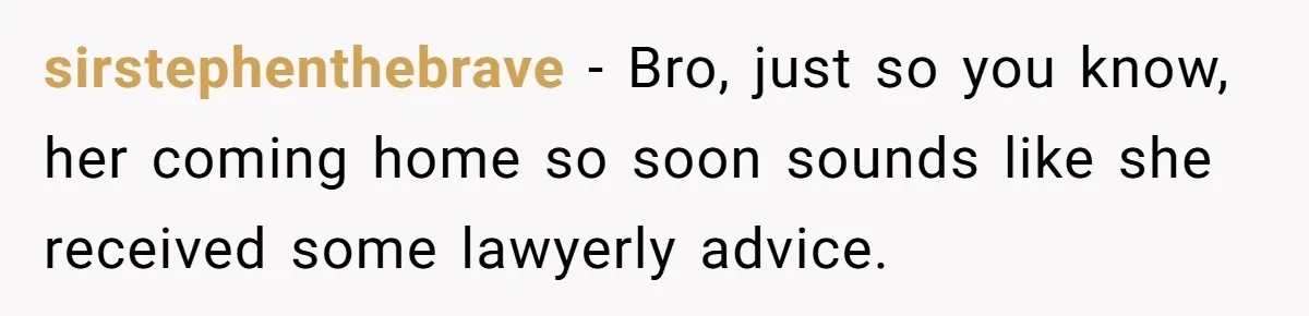 sirstephenthebrave − Bro, just so you know, her coming home so soon sounds like she received some lawyerly advice.