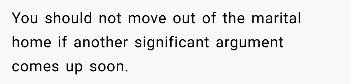 You should not move out of the marital home if another significant argument comes up soon.