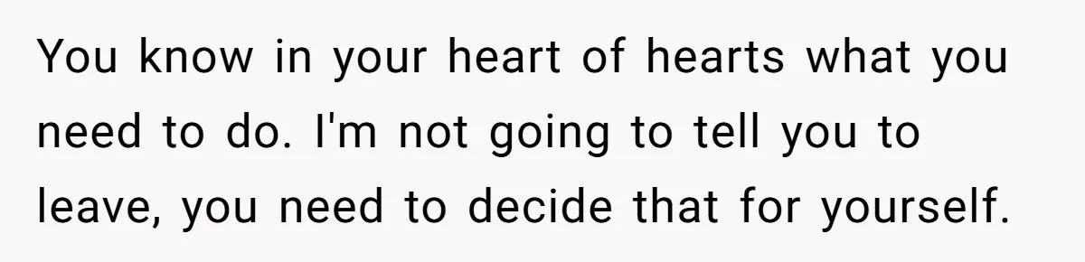 You know in your heart of hearts what you need to do. I'm not going to tell you to leave, you need to decide that for yourself.