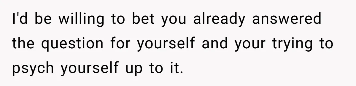 I'd be willing to bet you already answered the question for yourself and your trying to psych yourself up to it.