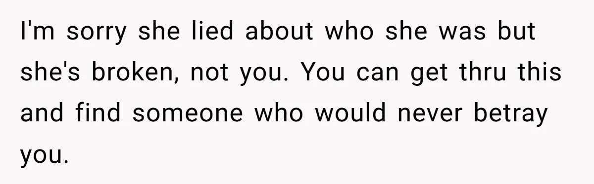 I'm sorry she lied about who she was but she's broken, not you. You can get thru this and find someone who would never betray you.