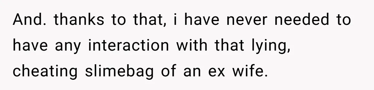 And. thanks to that, i have never needed to have any interaction with that lying, cheating slimebag of an ex wife.