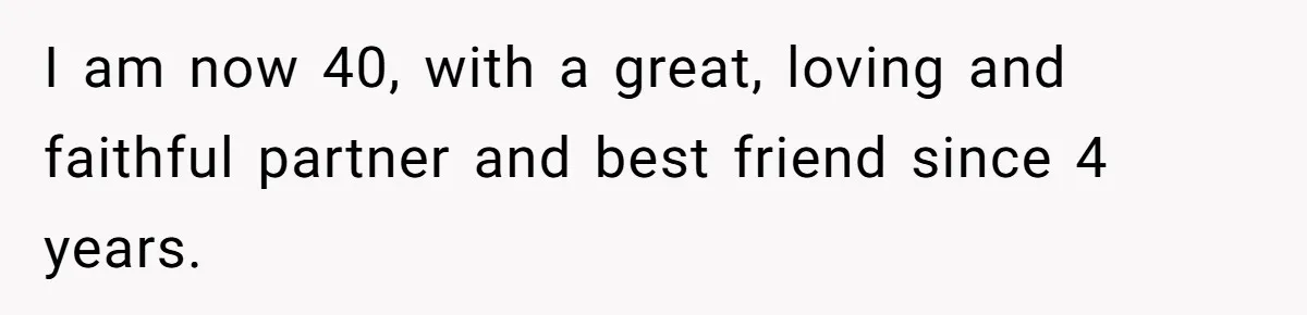 I am now 40, with a great, loving and faithful partner and best friend since 4 years.