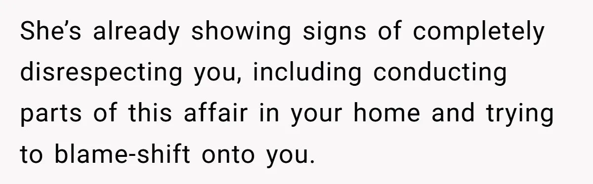 She’s already showing signs of completely disrespecting you, including conducting parts of this affair in your home and trying to blame-shift onto you.