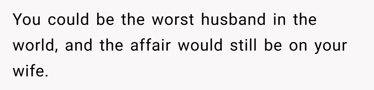 You could be the worst husband in the world, and the affair would still be on your wife.