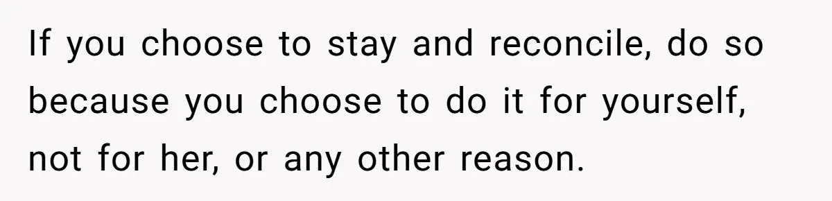 If you choose to stay and reconcile, do so because you choose to do it for yourself, not for her, or any other reason.
