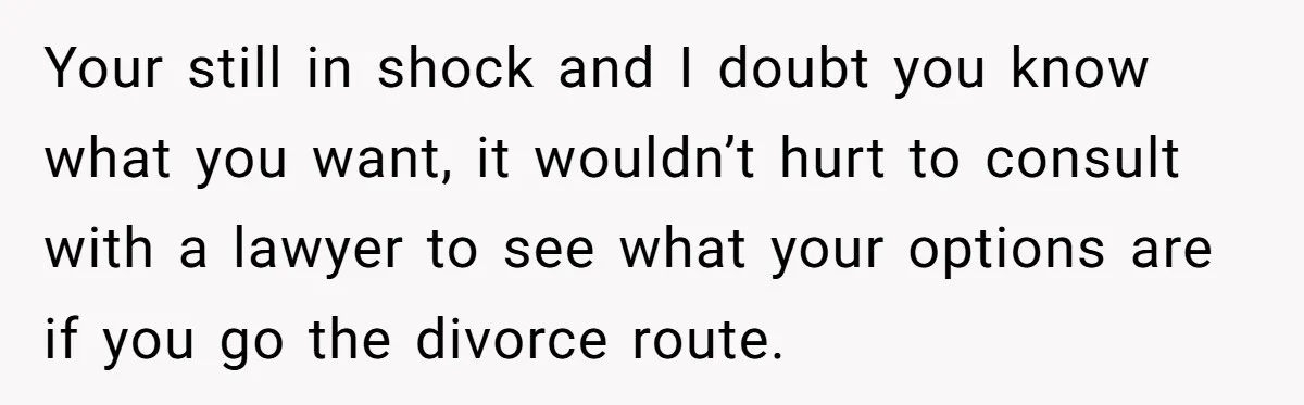Your still in shock and I doubt you know what you want, it wouldn’t hurt to consult with a lawyer to see what your options are if you go the...