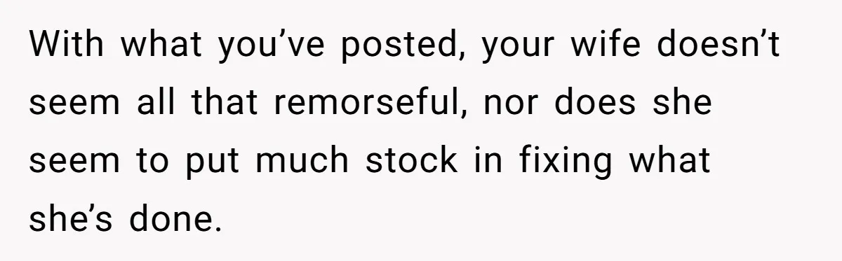 With what you’ve posted, your wife doesn’t seem all that remorseful, nor does she seem to put much stock in fixing what she’s done.