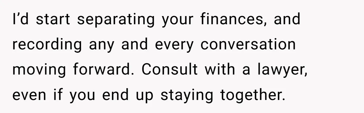I’d start separating your finances, and recording any and every conversation moving forward. Consult with a lawyer, even if you end up staying together.