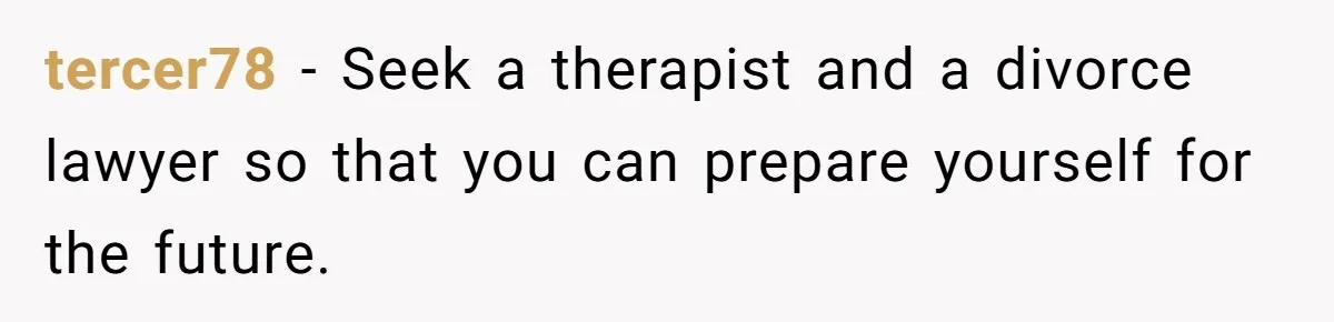 tercer78 − Seek a therapist and a divorce lawyer so that you can prepare yourself for the future.