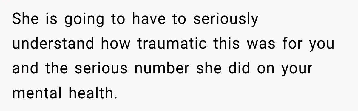 She is going to have to seriously understand how traumatic this was for you and the serious number she did on your mental health.