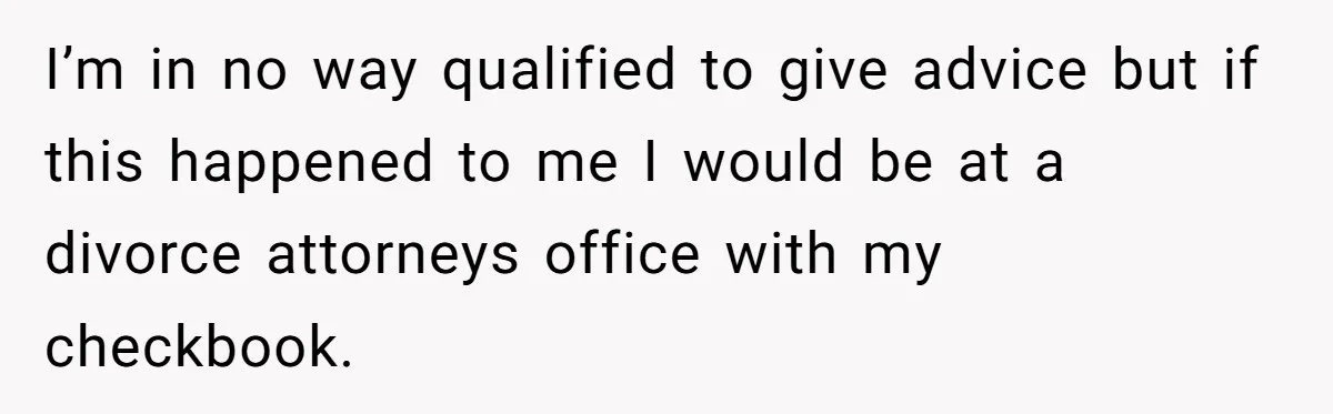 I’m in no way qualified to give advice but if this happened to me I would be at a divorce attorneys office with my checkbook.