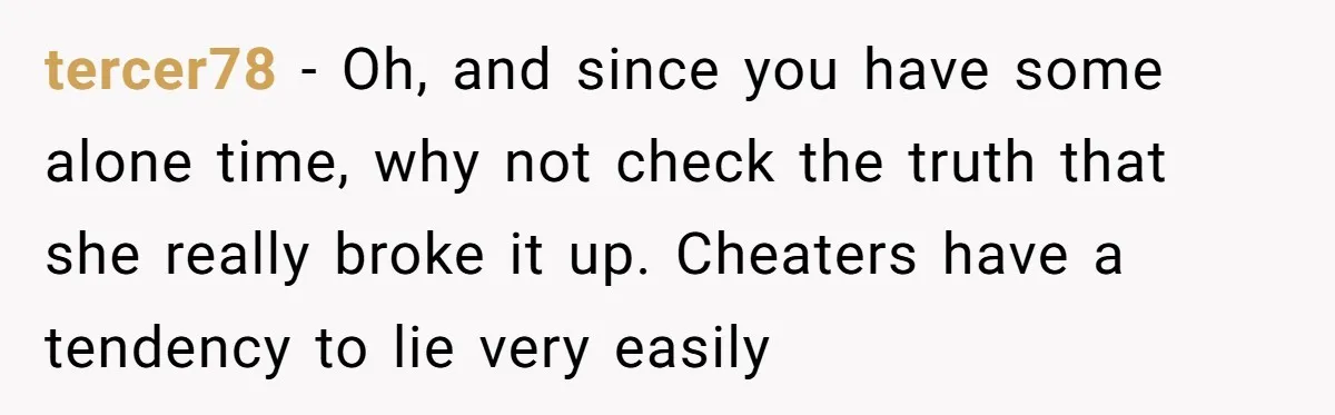 tercer78 − Oh, and since you have some alone time, why not check the truth that she really broke it up. Cheaters have a tendency to lie very easily