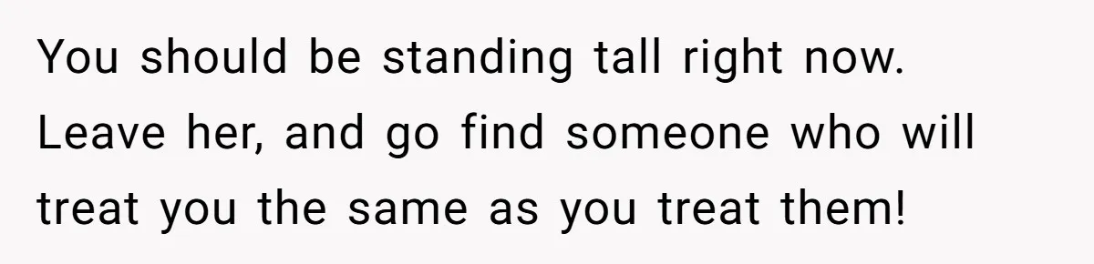 You should be standing tall right now. Leave her, and go find someone who will treat you the same as you treat them!