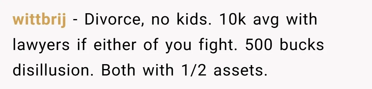 wittbrij − Divorce, no kids. 10k avg with lawyers if either of you fight. 500 bucks disillusion. Both with 1/2 assets.