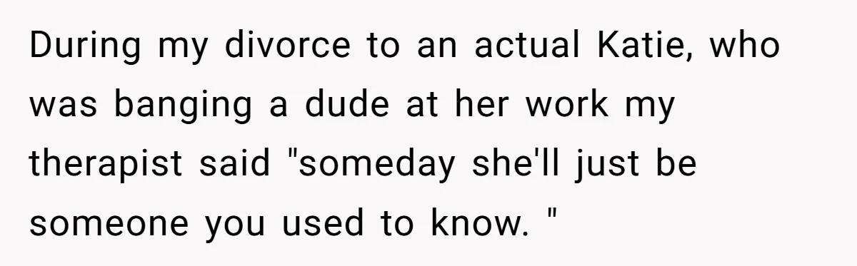 During my divorce to an actual Katie, who was banging a dude at her work my therapist said "someday she'll just be someone you used to know. "