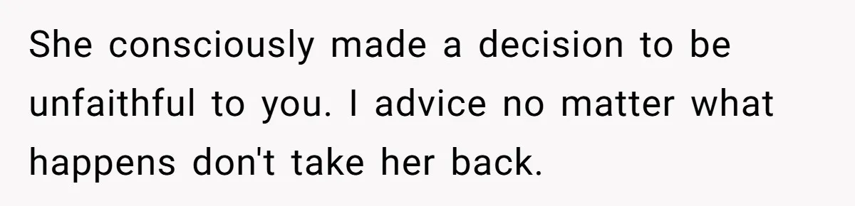 She consciously made a decision to be unfaithful to you. I advice no matter what happens don't take her back.