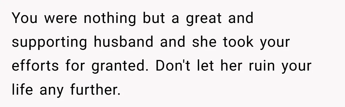 You were nothing but a great and supporting husband and she took your efforts for granted. Don't let her ruin your life any further.