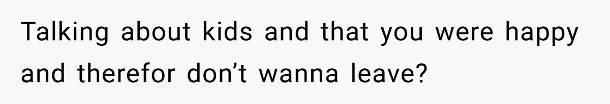 Talking about kids and that you were happy and therefor don’t wanna leave?