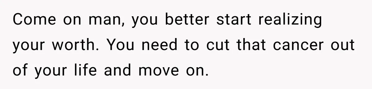 Come on man, you better start realizing your worth. You need to cut that cancer out of your life and move on.