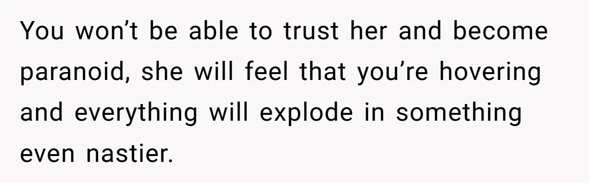 You won’t be able to trust her and become paranoid, she will feel that you’re hovering and everything will explode in something even nastier.