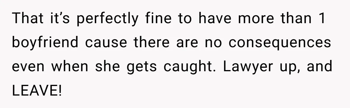 That it’s perfectly fine to have more than 1 boyfriend cause there are no consequences even when she gets caught. Lawyer up, and LEAVE!