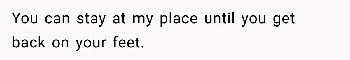 You can stay at my place until you get back on your feet.