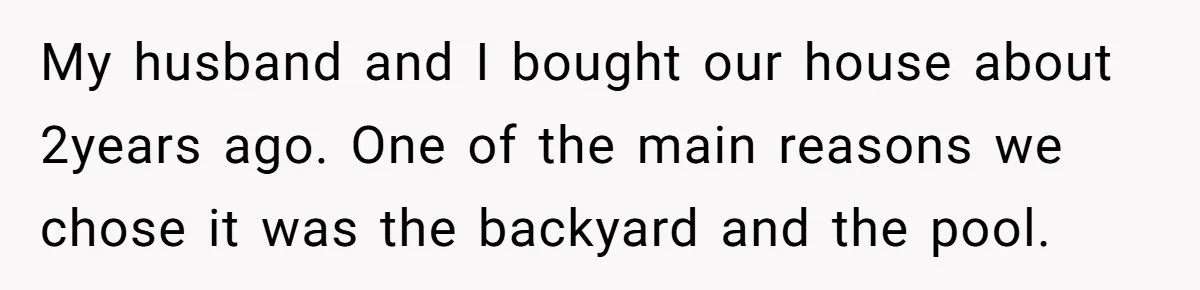 My husband and I bought our house about 2years ago. One of the main reasons we chose it was the backyard and the pool.