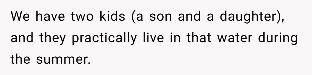 We have two kids (a son and a daughter), and they practically live in that water during the summer.