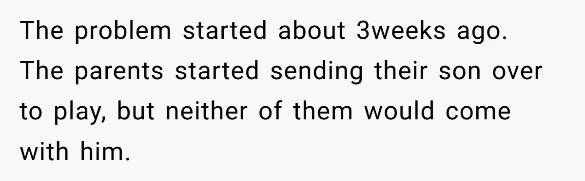 The problem started about 3weeks ago. The parents started sending their son over to play, but neither of them would come with him.