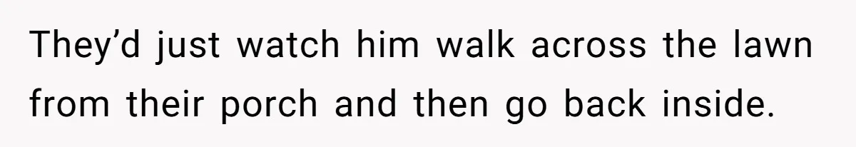 They’d just watch him walk across the lawn from their porch and then go back inside.