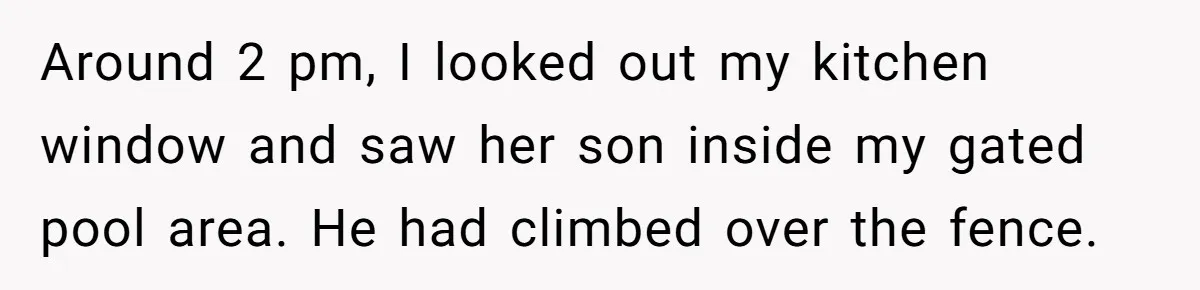 Around 2 pm, I looked out my kitchen window and saw her son inside my gated pool area. He had climbed over the fence.