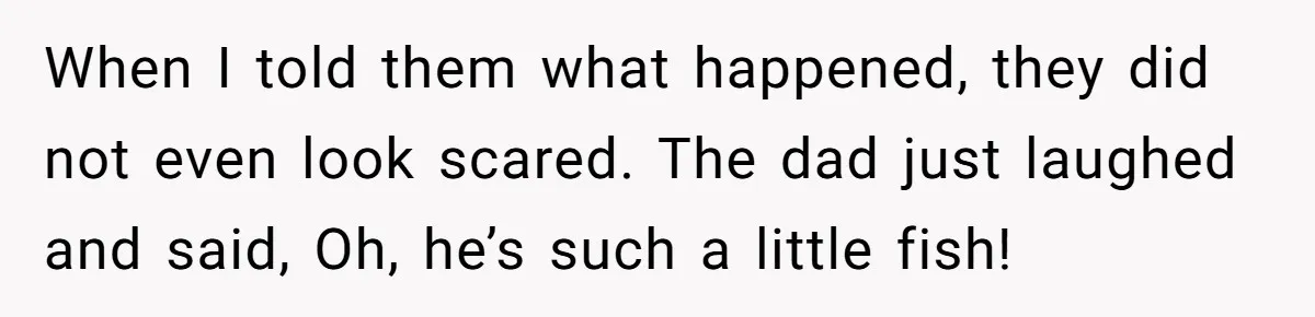 When I told them what happened, they did not even look scared. The dad just laughed and said, Oh, he’s such a little fish!