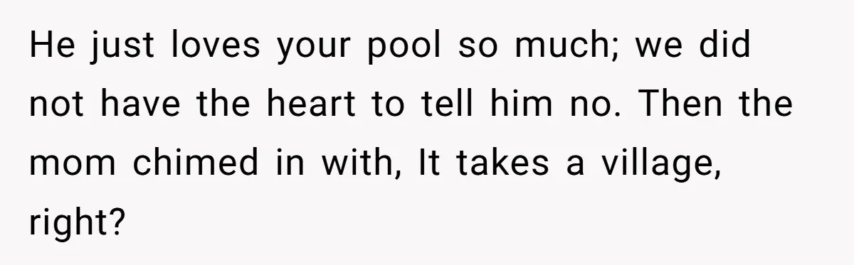He just loves your pool so much; we did not have the heart to tell him no. Then the mom chimed in with, It takes a village, right?