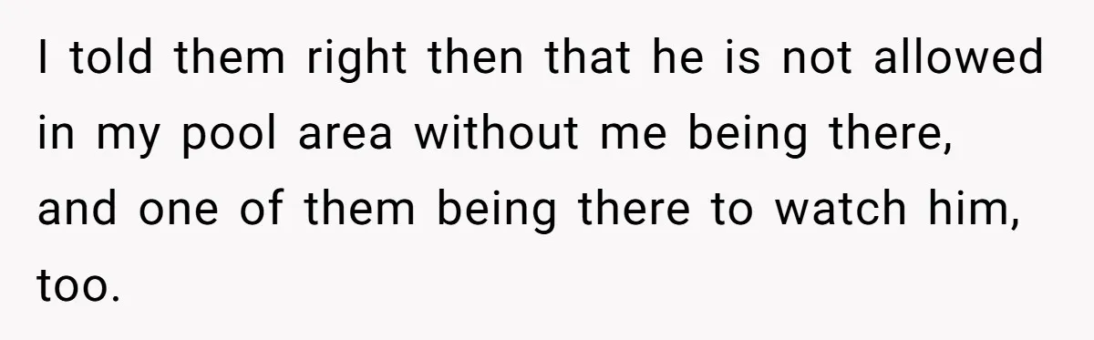 I told them right then that he is not allowed in my pool area without me being there, and one of them being there to watch him, too.