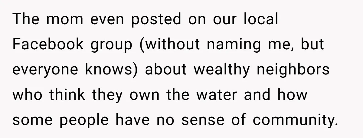 The mom even posted on our local Facebook group (without naming me, but everyone knows) about wealthy neighbors who think they own the water and how some people have no...