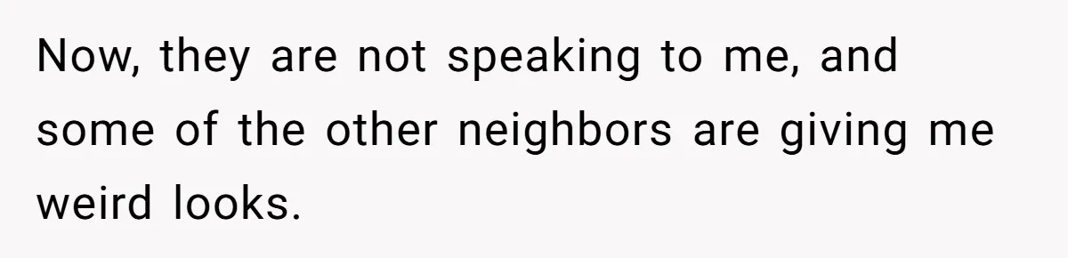 Now, they are not speaking to me, and some of the other neighbors are giving me weird looks.