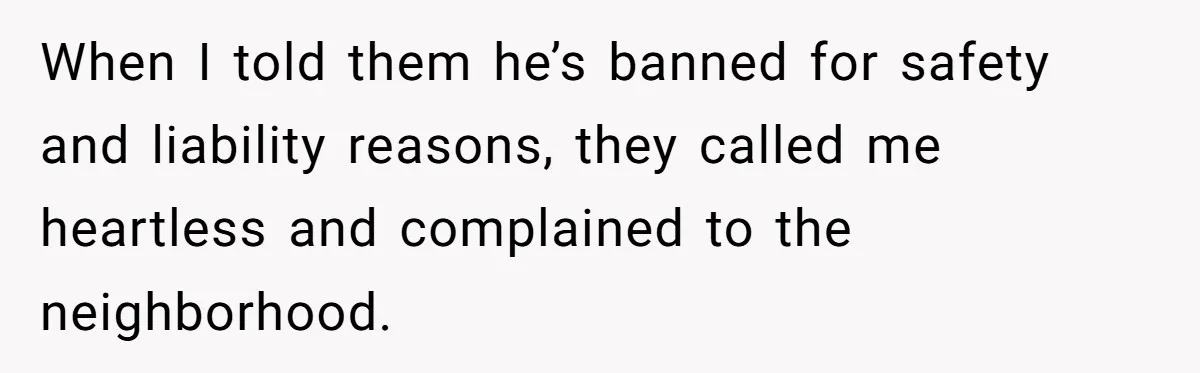 When I told them he’s banned for safety and liability reasons, they called me heartless and complained to the neighborhood.