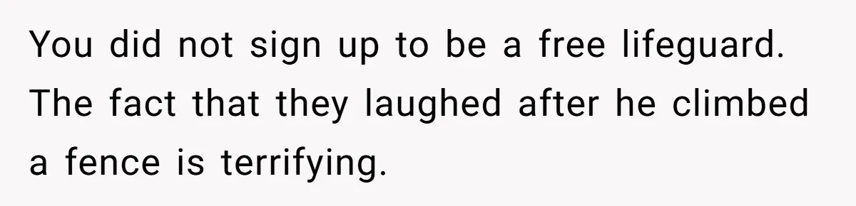You did not sign up to be a free lifeguard. The fact that they laughed after he climbed a fence is terrifying.