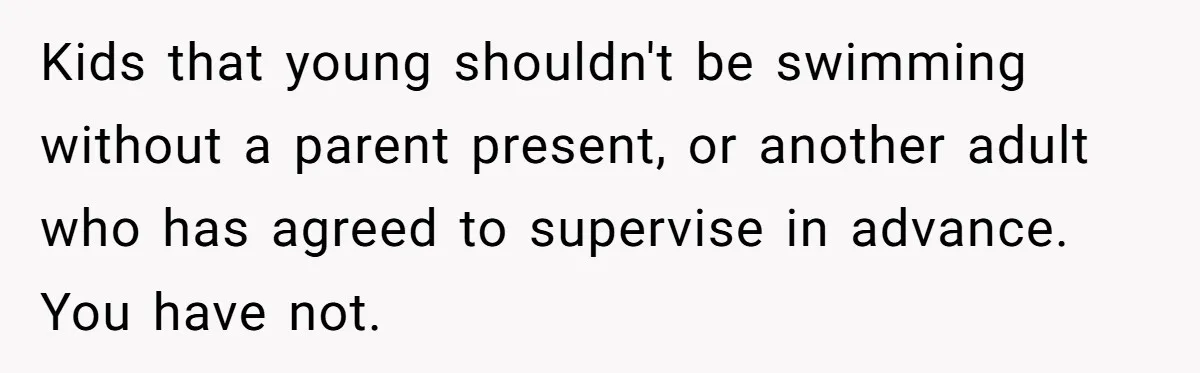 Kids that young shouldn't be swimming without a parent present, or another adult who has agreed to supervise in advance. You have not.
