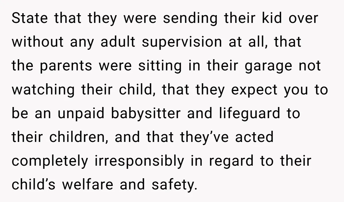 State that they were sending their kid over without any adult supervision at all, that the parents were sitting in their garage not watching their child, that they expect you...