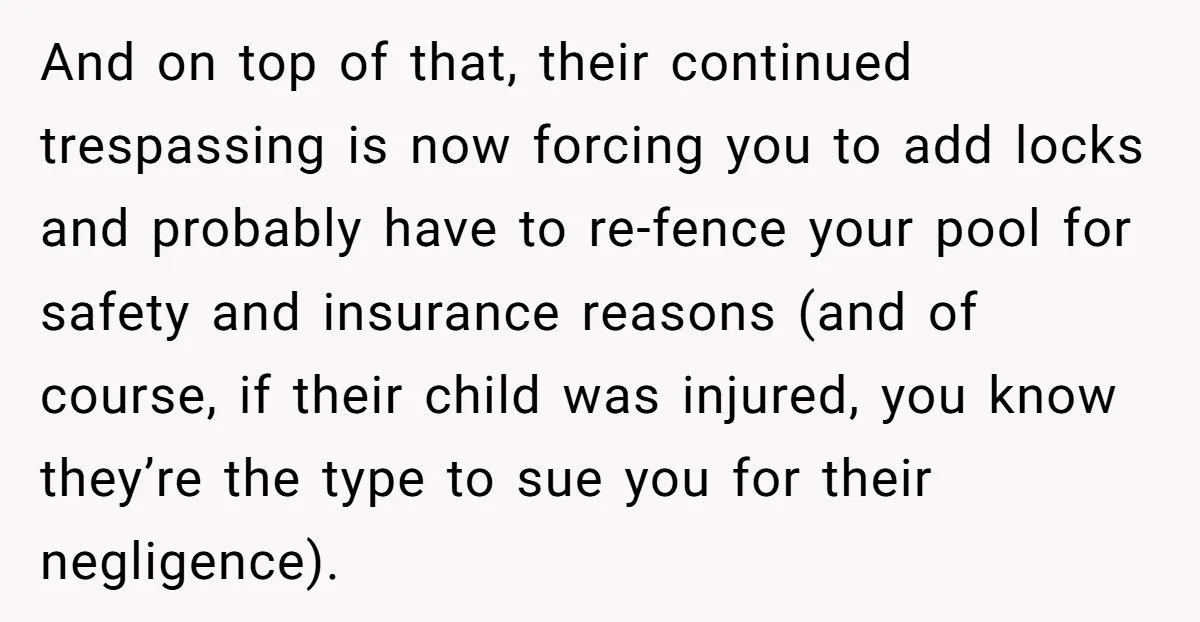 And on top of that, their continued trespassing is now forcing you to add locks and probably have to re-fence your pool for safety and insurance reasons (and of course,...