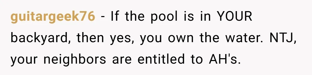 guitargeek76 − If the pool is in YOUR backyard, then yes, you own the water. NTJ, your neighbors are entitled to AH's.