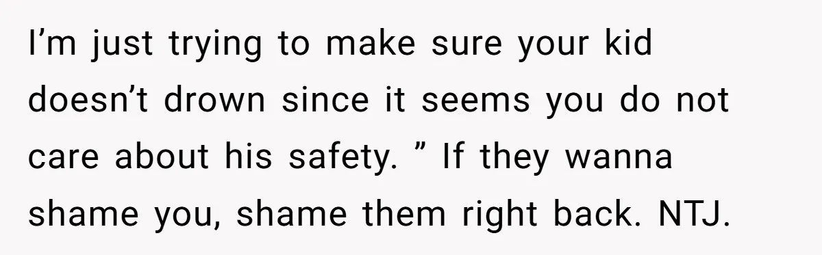 I’m just trying to make sure your kid doesn’t drown since it seems you do not care about his safety. ” If they wanna shame you, shame them right back....