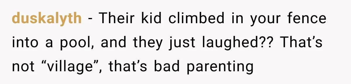 duskalyth − Their kid climbed in your fence into a pool, and they just laughed?? That’s not “village”, that’s bad parenting