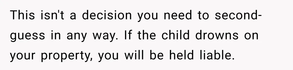 This isn't a decision you need to second-guess in any way. If the child drowns on your property, you will be held liable.